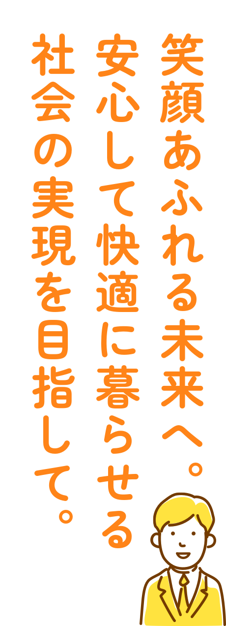 笑顔あふれる未来へ。安心して会敵に暮らせる社会の実現を目指して。